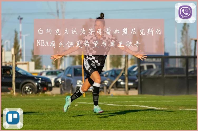 白巧克力认为字母哥加盟尼克斯对NBA有利但更希望与库里联手
