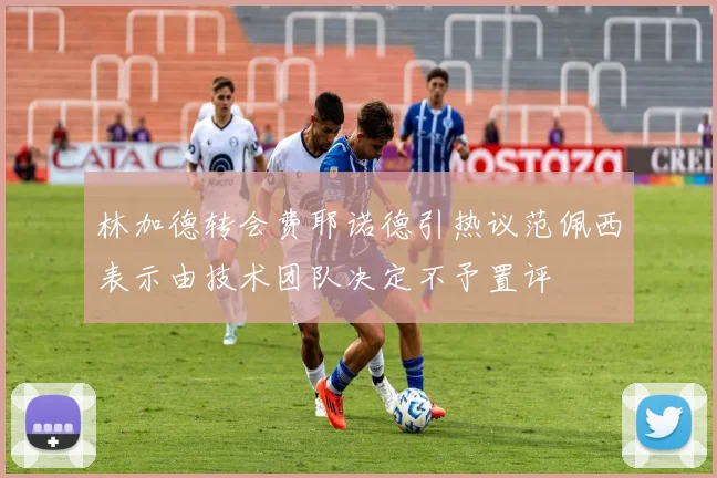 林加德转会费耶诺德引热议范佩西表示由技术团队决定不予置评