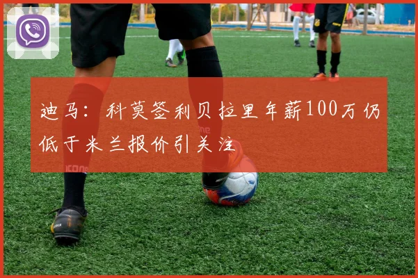 迪马：科莫签利贝拉里年薪100万仍低于米兰报价引关注