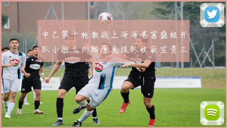 中乙第十轮激战上海海港富盛经开队小胜兰州陇原竞技队收获宝贵三分
