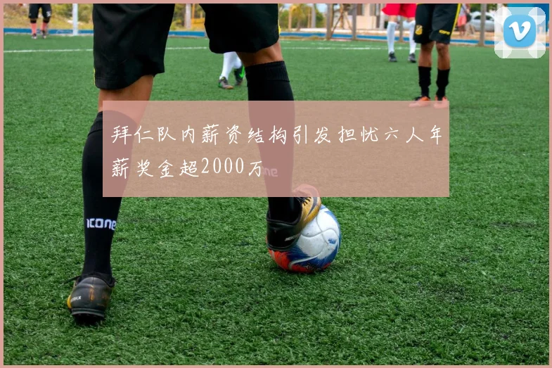拜仁队内薪资结构引发担忧六人年薪奖金超2000万