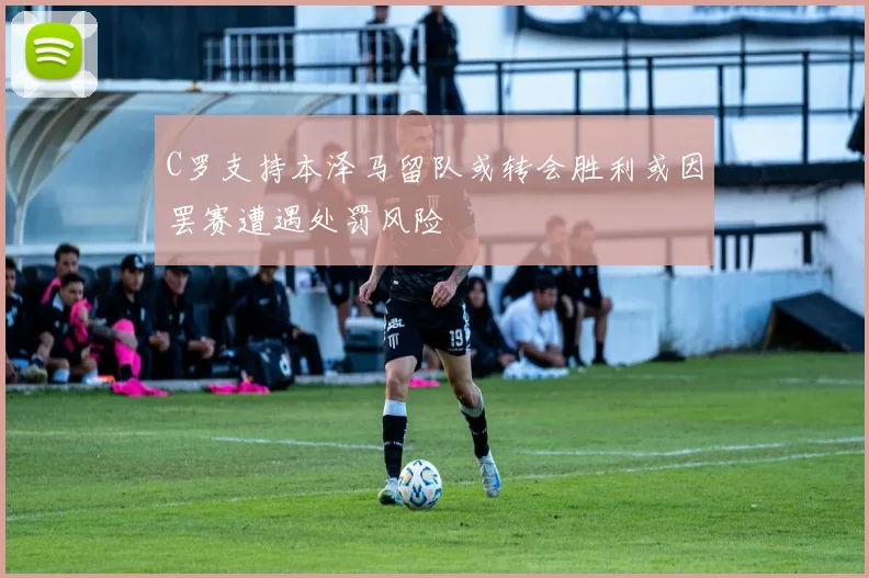 C罗支持本泽马留队或转会胜利或因罢赛遭遇处罚风险