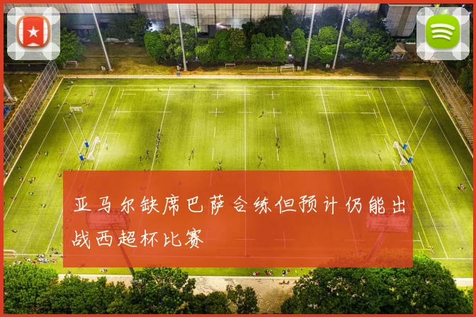 亚马尔缺席巴萨合练但预计仍能出战西超杯比赛