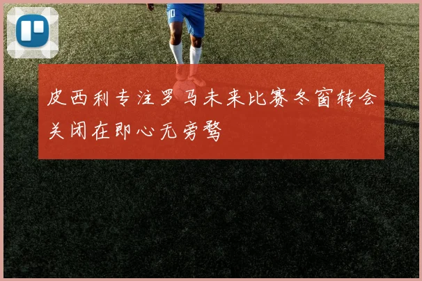 皮西利专注罗马未来比赛冬窗转会关闭在即心无旁骛
