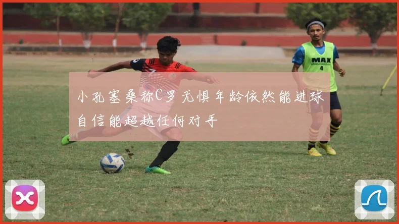 小孔塞桑称C罗无惧年龄依然能进球自信能超越任何对手