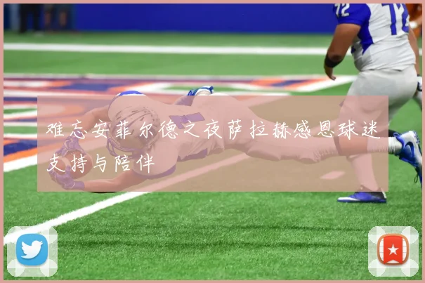 难忘安菲尔德之夜萨拉赫感恩球迷支持与陪伴
