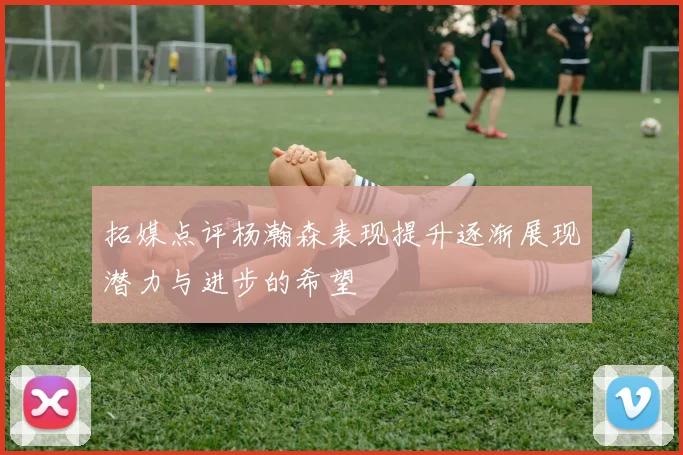 拓媒点评杨瀚森表现提升逐渐展现潜力与进步的希望