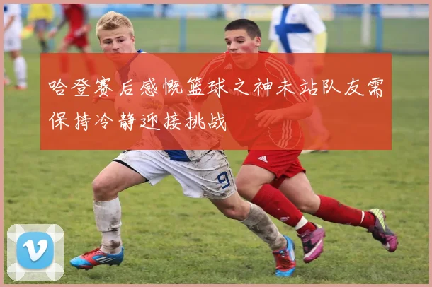 哈登赛后感慨篮球之神未站队友需保持冷静迎接挑战