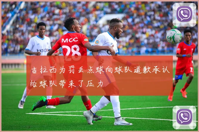 吉拉西为罚丢点球向球队道歉承认给球队带来了压力