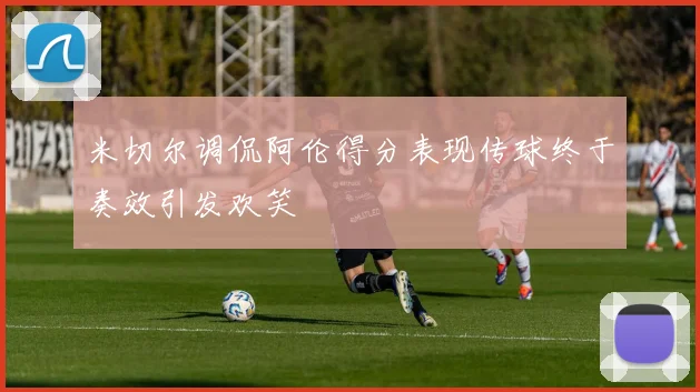 米切尔调侃阿伦得分表现传球终于奏效引发欢笑
