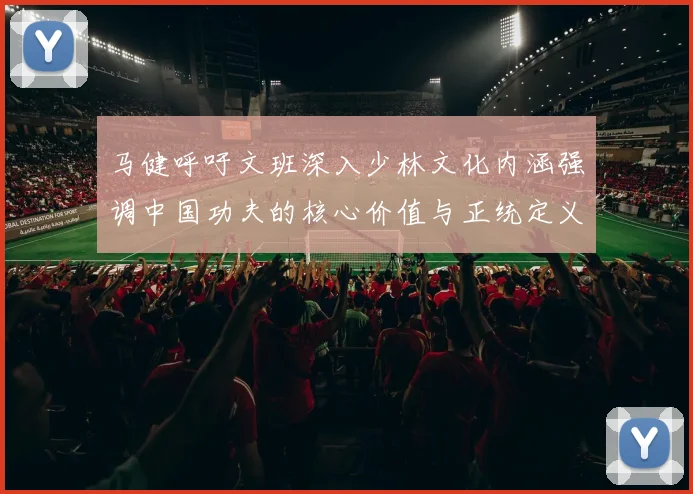 马健呼吁文班深入少林文化内涵强调中国功夫的核心价值与正统定义