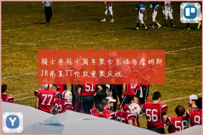 骑士夺冠十周年聚会乐福与詹姆斯JR弗莱TT伦敦重聚庆祝