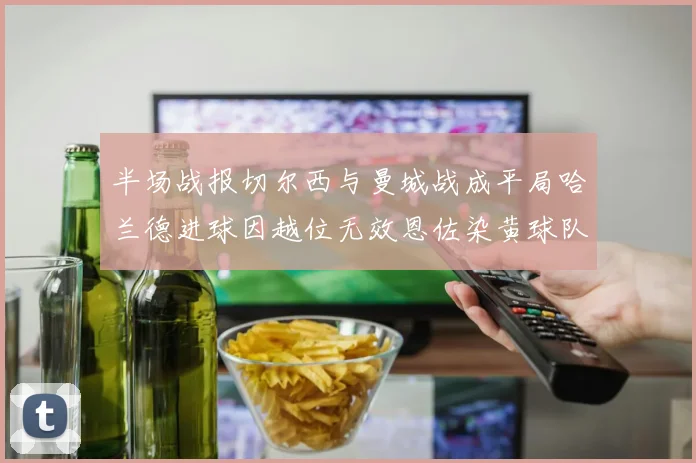 半场战报切尔西与曼城战成平局哈兰德进球因越位无效恩佐染黄球队表现低迷