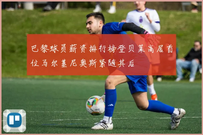 巴黎球员薪资排行榜登贝莱高居首位马尔基尼奥斯紧随其后