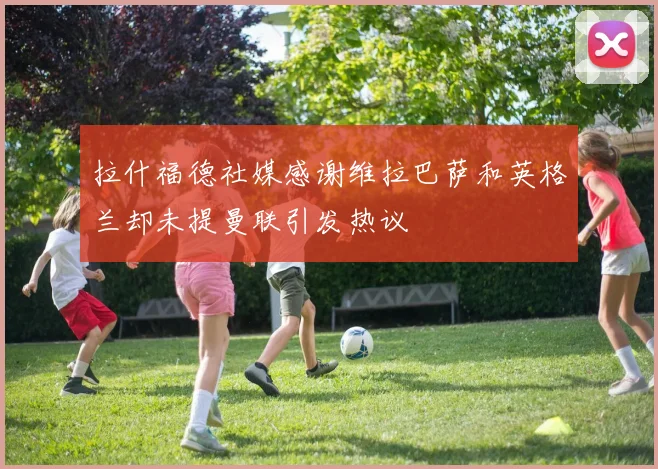 拉什福德社媒感谢维拉巴萨和英格兰却未提曼联引发热议